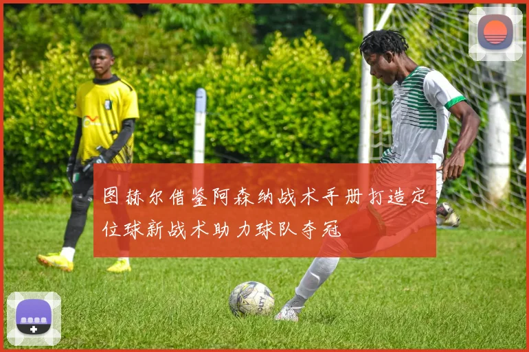 图赫尔借鉴阿森纳战术手册打造定位球新战术助力球队夺冠