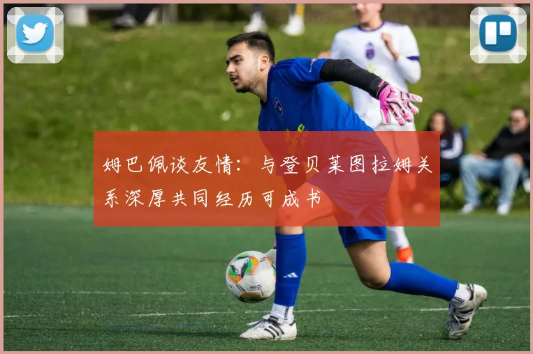 姆巴佩谈友情：与登贝莱图拉姆关系深厚共同经历可成书