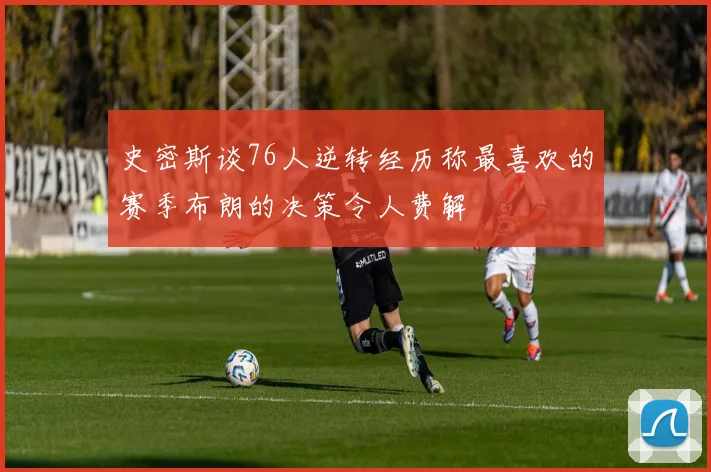 史密斯谈76人逆转经历称最喜欢的赛季布朗的决策令人费解