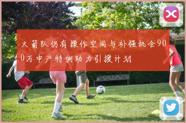 火箭队仍有操作空间与补强机会900万中产特例助力引援计划