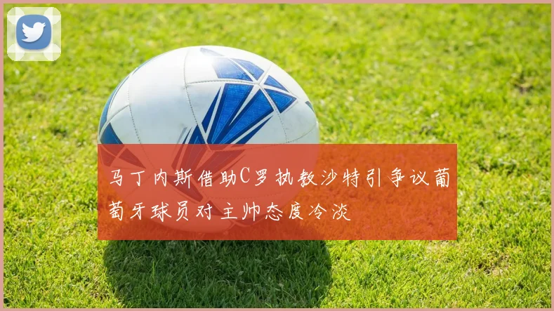 马丁内斯借助C罗执教沙特引争议葡萄牙球员对主帅态度冷淡