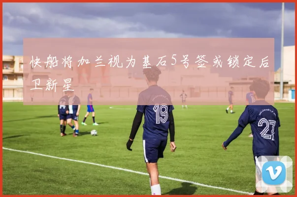 快船将加兰视为基石5号签或锁定后卫新星