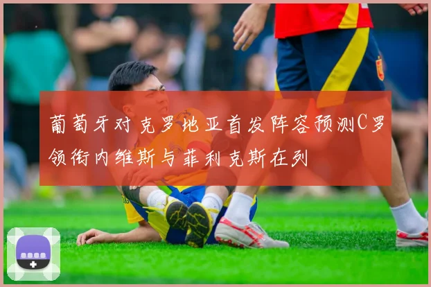 葡萄牙对克罗地亚首发阵容预测C罗领衔内维斯与菲利克斯在列