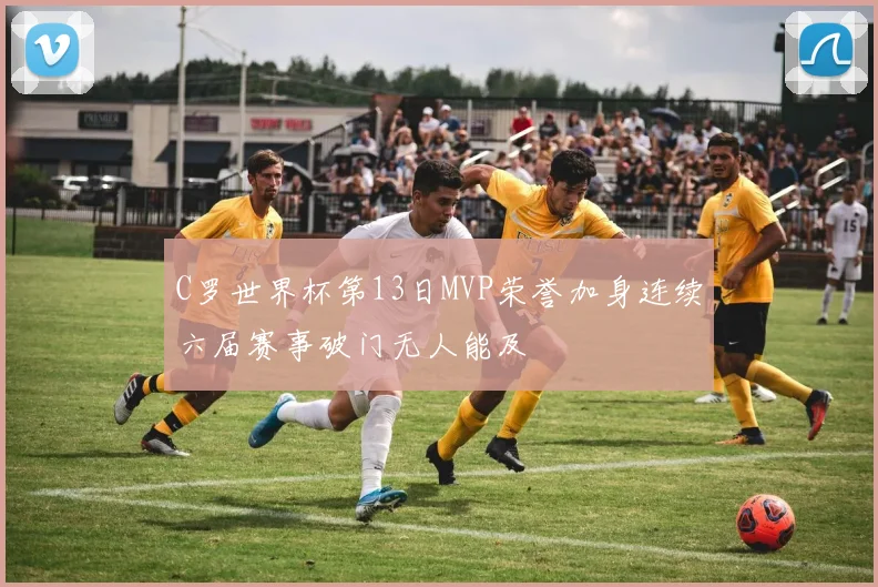 C罗世界杯第13日MVP荣誉加身连续六届赛事破门无人能及
