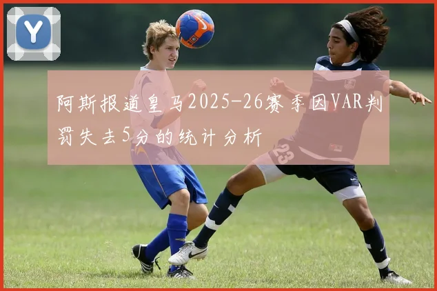 阿斯报道皇马2025-26赛季因VAR判罚失去5分的统计分析