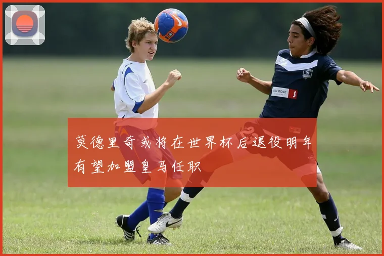莫德里奇或将在世界杯后退役明年有望加盟皇马任职