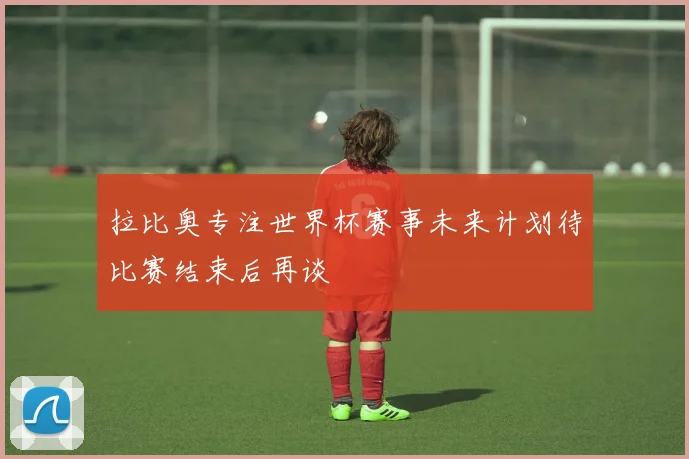 拉比奥专注世界杯赛事未来计划待比赛结束后再谈