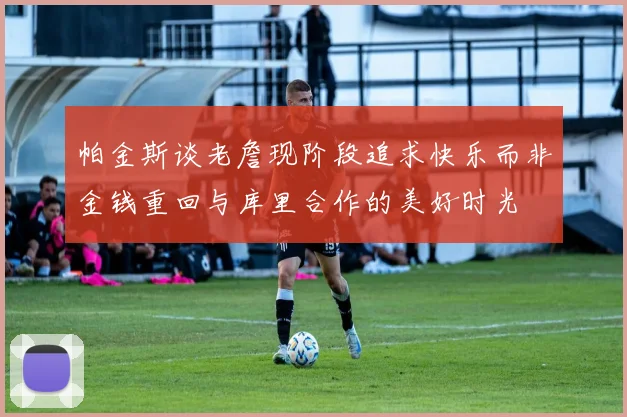 帕金斯谈老詹现阶段追求快乐而非金钱重回与库里合作的美好时光