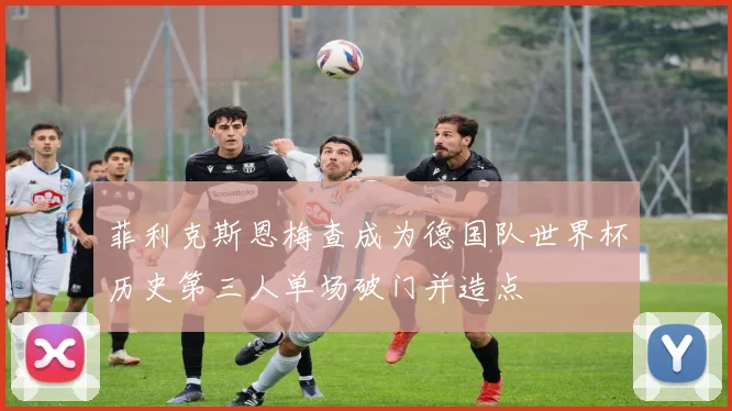 菲利克斯恩梅查成为德国队世界杯历史第三人单场破门并造点